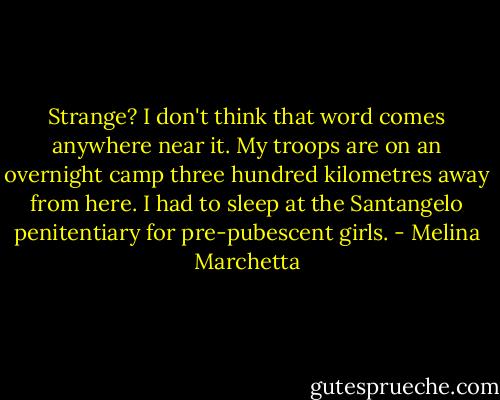 Strange? I don't think that word comes anywhere near it. My troops are on an overnight camp three hundred kilometres away from here. I had to sleep at the Santangelo penitentiary for pre-pubescent girls. - Melina Marchetta