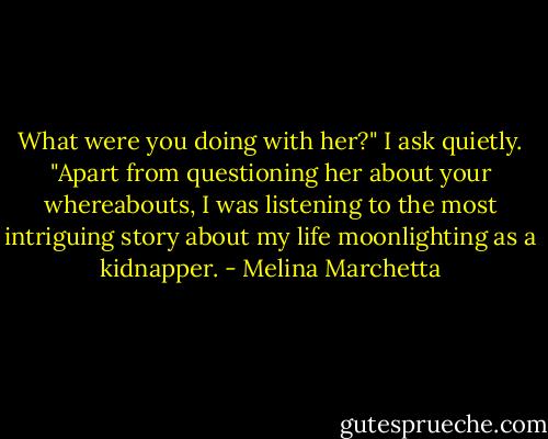 What were you doing with her?" I ask quietly.<br />"Apart from questioning her about your whereabouts, I was listening to the most intriguing story about my life moonlighting as a kidnapper. - Melina Marchetta