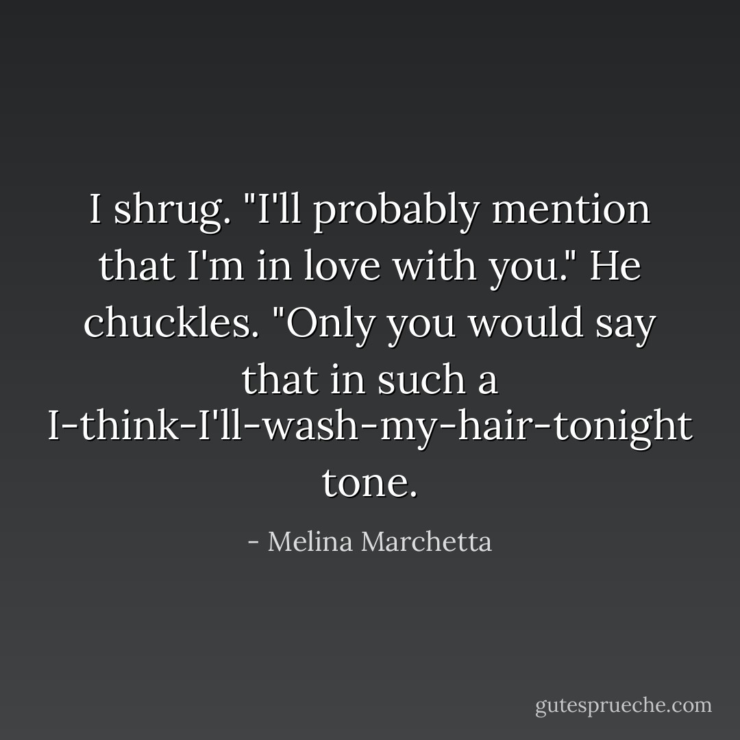I shrug. "I'll probably mention that I'm in love with you."<br />He chuckles. "Only you would say that in such a I-think-I'll-wash-my-hair-tonight tone. - Melina Marchetta