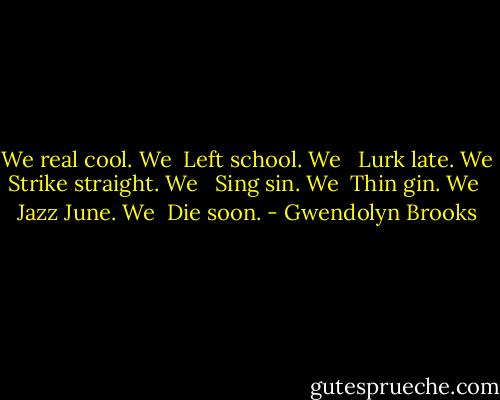We real cool. We <br />Left school. We <br /><br />Lurk late. We <br />Strike straight. We <br /><br />Sing sin. We <br />Thin gin. We <br /><br />Jazz June. We <br />Die soon. - Gwendolyn Brooks