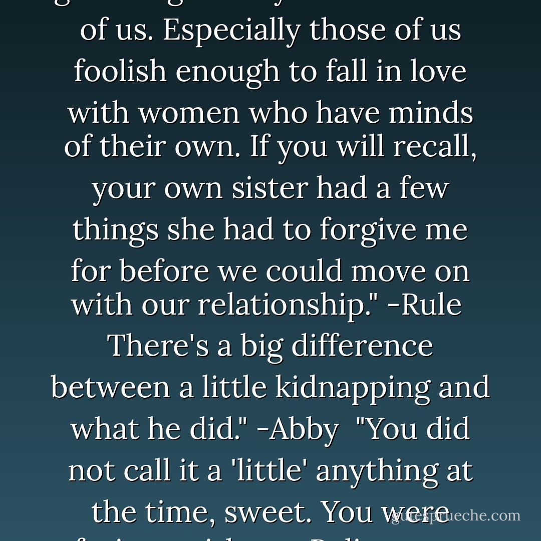 You're a big boy, No. You'll figure something out. Just make sure it includes the groveling." -Abby<br /><br />It come to all of us. Especially those of us foolish enough to fall in love with women who have minds of their own. If you will recall, your own sister had a few things she had to forgive me for before we could move on with our relationship." -Rule<br /><br />There's a big difference between a little kidnapping and what he did." -Abby<br /><br />"You did not call it a 'little' anything at the time, sweet. You were furious with me. Believe me, the groveling does do wonders." -Rule - Christine Warren