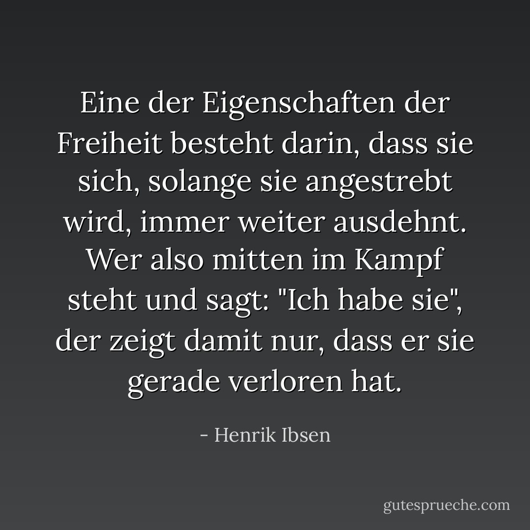 Eine der Eigenschaften der Freiheit besteht darin, dass sie sich, solange sie angestrebt wird, immer weiter ausdehnt. Wer also mitten im Kampf steht und sagt: "Ich habe sie", der zeigt damit nur, dass er sie gerade verloren hat. - Henrik Ibsen<