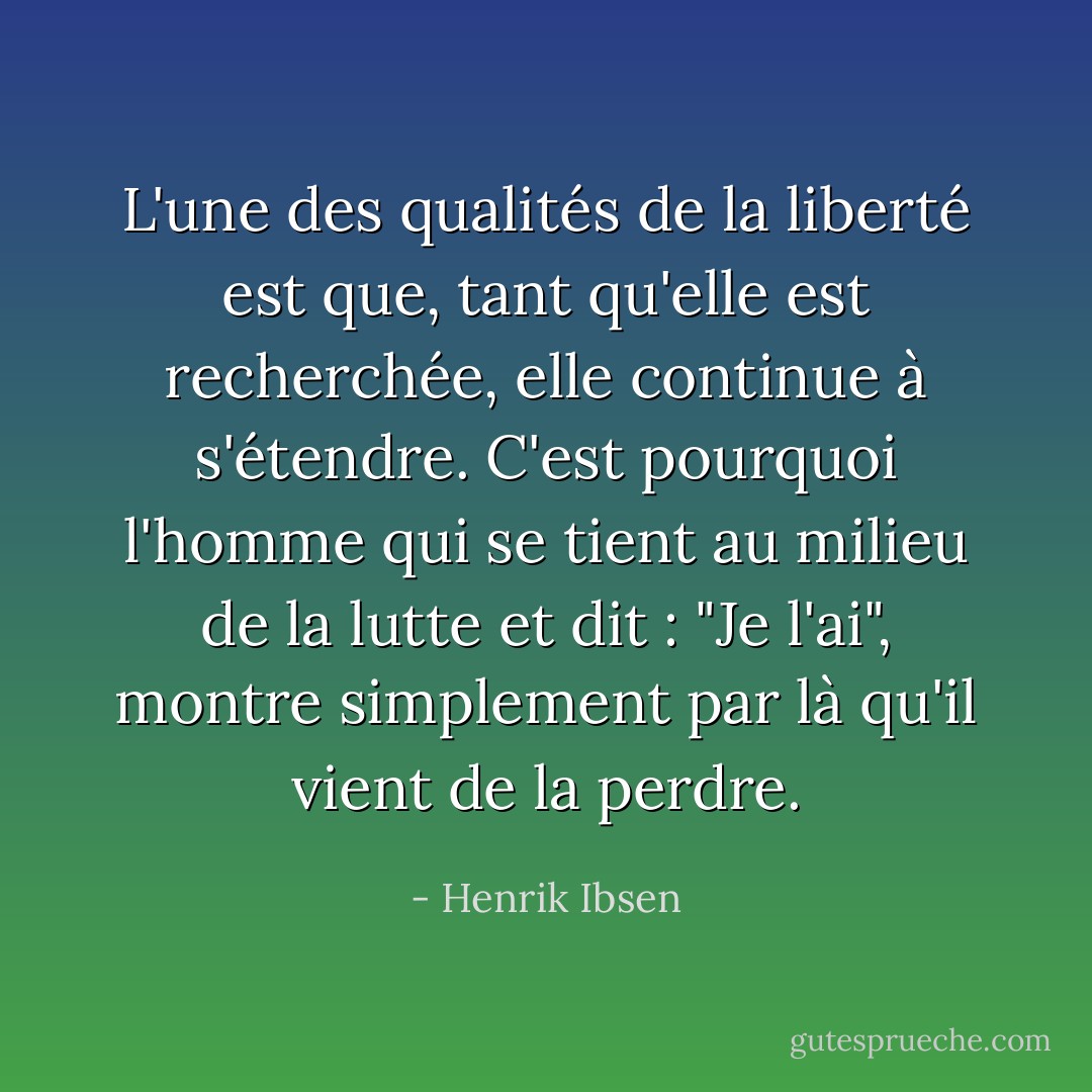 L'une des qualités de la liberté est que, tant qu'elle est recherchée, elle continue à s'étendre. C'est pourquoi l'homme qui se tient au milieu de la lutte et dit : "Je l'ai", montre simplement par là qu'il vient de la perdre. - Henrik Ibsen