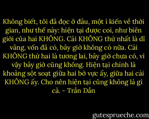 Không biết, tôi đã đọc ở đâu, một í kiến về thời gian, như thế này: hiện tại được coi, như biên giới của hai KHÔNG. Cái KHÔNG thứ nhất là dĩ vãng, vốn đã có, bây giờ không có nữa. Cái KHÔNG thứ hai là tương lai, bây giờ chưa có, vì vậy bây giờ cũng không. Hiện tại chính là khoảng sột soạt giữa hai bờ vực ấy, giữa hai cái KHÔNG ấy. Cho nên hiện tại cũng không là gì cả. - Trần Dần