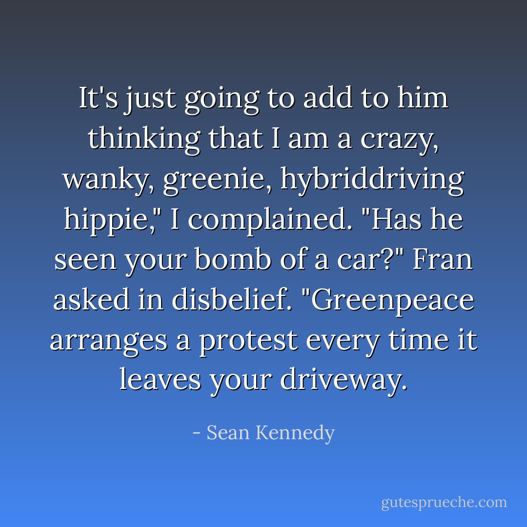 It's just going to add to him thinking that I am a crazy, wanky, greenie, hybriddriving hippie," I complained.<br />"Has he seen your bomb of a car?" Fran asked in disbelief. "Greenpeace arranges a protest every time it leaves your driveway. - Sean Kennedy