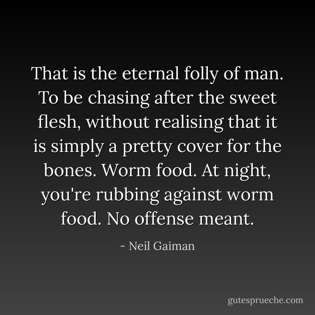 That is the eternal folly of man. To be chasing after the sweet flesh, without realising that it is simply a pretty cover for the bones. Worm food. At night, you're rubbing against worm food. No offense meant. - Neil Gaiman