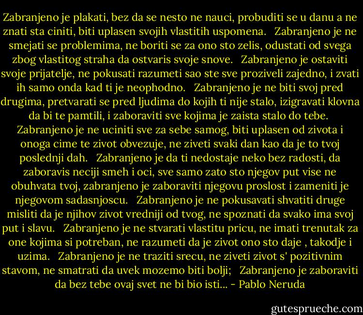 Zabranjeno je plakati, bez da se nesto ne nauci, probuditi se u danu a ne znati sta ciniti, biti uplasen svojih vlastitih uspomena. <br /><br />Zabranjeno je ne smejati se problemima, ne boriti se za ono sto zelis, odustati od svega zbog vlastitog straha da ostvaris svoje snove. <br /><br />Zabranjeno je ostaviti svoje prijatelje, ne pokusati razumeti sao ste sve proziveli zajedno, i zvati ih samo onda kad ti je neophodno. <br /><br />Zabranjeno je ne biti svoj pred drugima, pretvarati se pred ljudima do kojih ti nije stalo, izigravati klovna da bi te pamtili, i zaboraviti sve kojima je zaista stalo do tebe.<br /><br />Zabranjeno je ne uciniti sve za sebe samog, biti uplasen od zivota i onoga cime te zivot obvezuje, ne ziveti svaki dan kao da je to tvoj poslednji dah. <br /><br />Zabranjeno je da ti nedostaje neko bez radosti, da zaboravis neciji smeh i oci, sve samo zato sto njegov put vise ne obuhvata tvoj, zabranjeno je zaboraviti njegovu proslost i zameniti je njegovom sadasnjoscu. <br /><br />Zabranjeno je ne pokusavati shvatiti druge misliti da je njihov zivot vredniji od tvog, ne spoznati da svako ima svoj put i slavu. <br /><br />Zabranjeno je ne stvarati vlastitu pricu, ne imati trenutak za one kojima si potreban, ne razumeti da je zivot ono sto daje , takodje i uzima. <br /><br />Zabranjeno je ne traziti srecu, ne ziveti zivot s' pozitivnim stavom, ne smatrati da uvek mozemo biti bolji; <br /><br />Zabranjeno je zaboraviti da bez tebe ovaj svet ne bi bio isti... - Pablo Neruda