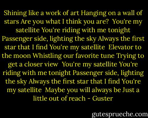 Shining like a work of art<br />Hanging on a wall of stars<br />Are you what I think you are?<br /><br />You're my satellite<br />You're riding with me tonight<br />Passenger side, lighting the sky<br />Always the first star that I find<br />You're my satellite<br /><br />Elevator to the moon<br />Whistling our favorite tune<br />Trying to get a closer view<br /><br />You're my satellite<br />You're riding with me tonight<br />Passenger side, lighting the sky<br />Always the first star that I find<br />You're my satellite<br /><br />Maybe you will always be<br />Just a little out of reach - Guster