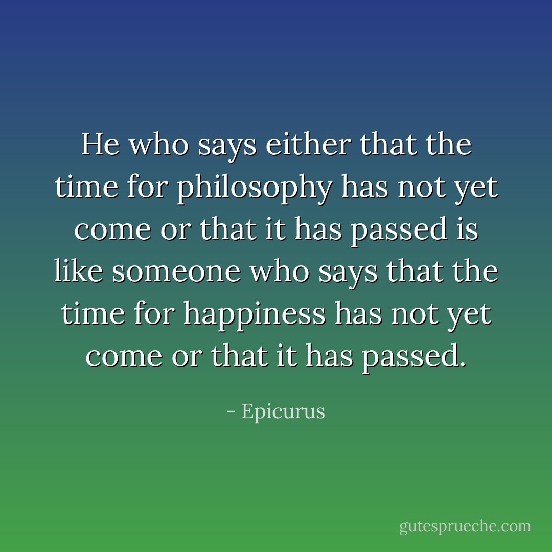 He who says either that the time for philosophy has not yet come or that it has passed is like someone who says that the time for happiness has not yet come or that it has passed. - Epicurus
