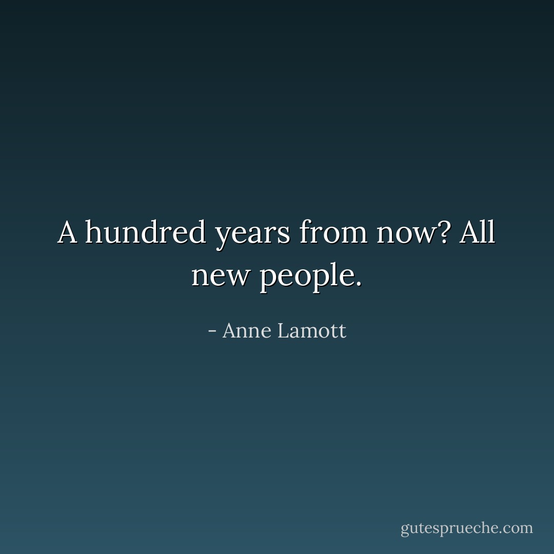 A hundred years from now?<br />All new people. - Anne Lamott