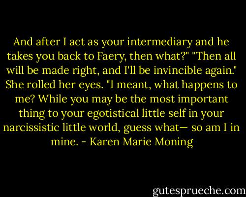And after I act as your intermediary and he takes you back to Faery, then what?"<br />"Then all will be made right, and I'll be invincible again."<br />She rolled her eyes. "I meant, what happens to me? While you may be the most important thing to your egotistical little self in your narcissistic little world, guess what— so am I in mine. - Karen Marie Moning