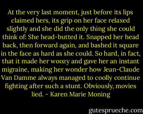 At the very last moment, just before its lips claimed hers, its grip on her face relaxed slightly and she did the only thing she could think of: She head-butted it. Snapped her head back, then forward again, and bashed it square in the face as hard as she could. So hard, in fact, that it made her woozy and gave her an instant migraine, making her wonder how Jean-Claude Van Damme always managed to coolly continue fighting after such a stunt. Obviously, movies lied. - Karen Marie Moning
