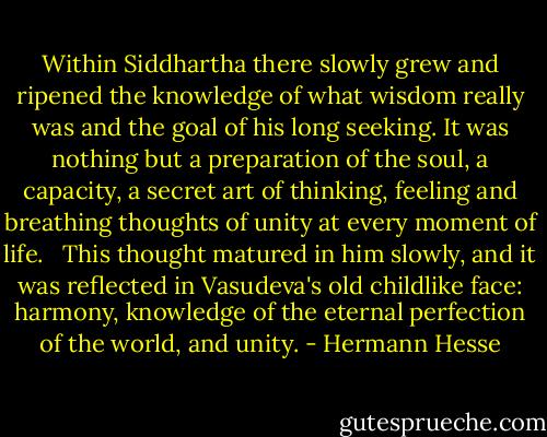 Within Siddhartha there slowly grew and ripened the knowledge of what wisdom really was and the goal of his long seeking. It was nothing but a preparation of the soul, a capacity, a secret art of thinking, feeling and breathing thoughts of unity at every moment of life. <br /><br />This thought matured in him slowly, and it was reflected in Vasudeva's old childlike face: harmony, knowledge of the eternal perfection of the world, and unity. - Hermann Hesse