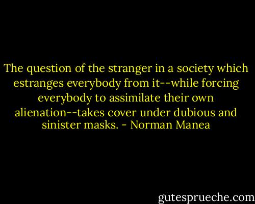 The question of the stranger in a society which estranges everybody from it--while forcing everybody to assimilate their own alienation--takes cover under dubious and sinister masks. - Norman Manea
