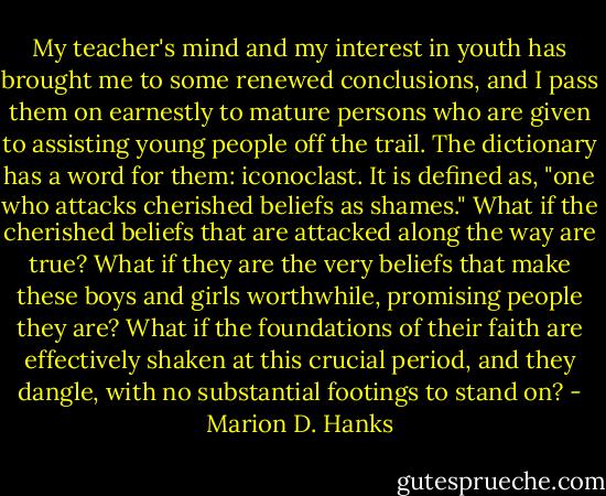 My teacher's mind and my interest in youth has brought me to some renewed conclusions, and I pass them on earnestly to mature persons who are given to assisting young people off the trail. The dictionary has a word for them: iconoclast. It is defined as, "one who attacks cherished beliefs as shames." What if the cherished beliefs that are attacked along the way are true? What if they are the very beliefs that make these boys and girls worthwhile, promising people they are? What if the foundations of their faith are effectively shaken at this crucial period, and they dangle, with no substantial footings to stand on? - Marion D. Hanks
