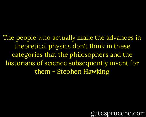 The people who actually make the advances in theoretical physics don't think in these categories that the philosophers and the historians of science subsequently invent for them - Stephen Hawking