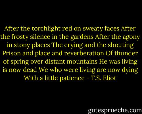 After the torchlight red on sweaty faces<br />After the frosty silence in the gardens<br />After the agony in stony places<br />The crying and the shouting<br />Prison and place and reverberation<br />Of thunder of spring over distant mountains<br />He was living is now dead<br />We who were living are now dying<br />With a little patience - T.S. Eliot