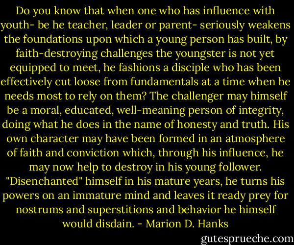 Do you know that when one who has influence with youth- be he teacher, leader or parent- seriously weakens the foundations upon which a young person has built, by faith-destroying challenges the youngster is not yet equipped to meet, he fashions a disciple who has been effectively cut loose from fundamentals at a time when he needs most to rely on them? The challenger may himself be a moral, educated, well-meaning person of integrity, doing what he does in the name of honesty and truth. His own character may have been formed in an atmosphere of faith and conviction which, through his influence, he may now help to destroy in his young follower. "Disenchanted" himself in his mature years, he turns his powers on an immature mind and leaves it ready prey for nostrums and superstitions and behavior he himself would disdain. - Marion D. Hanks