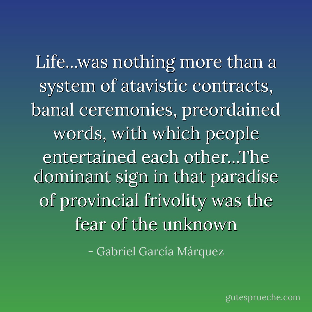 Life...was nothing more than a system of atavistic contracts, banal ceremonies, preordained words, with which people entertained each other...The dominant sign in that paradise of provincial frivolity was the fear of the unknown - Gabriel García Márquez