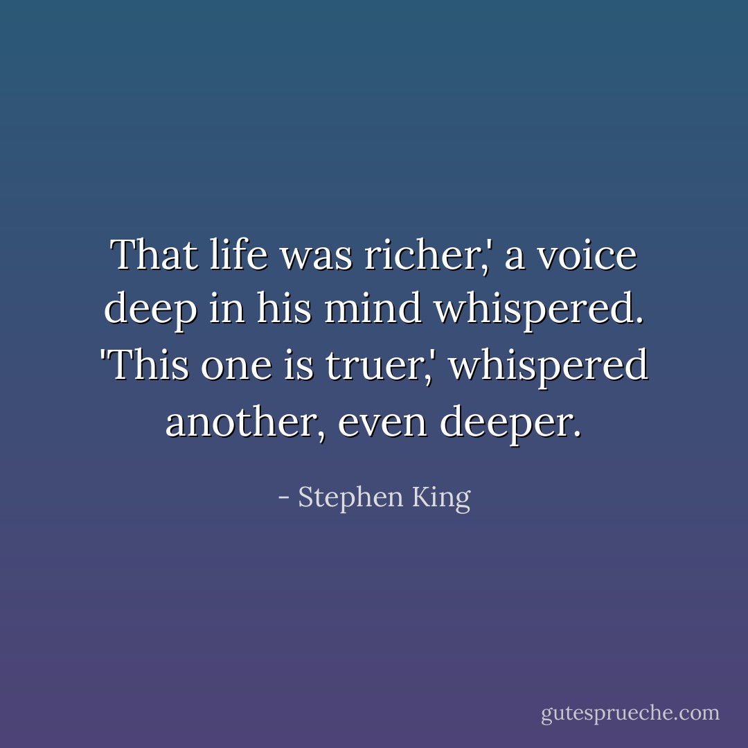 That life was richer,' a voice deep in his mind whispered. 'This one is truer,' whispered another, even deeper. - Stephen King