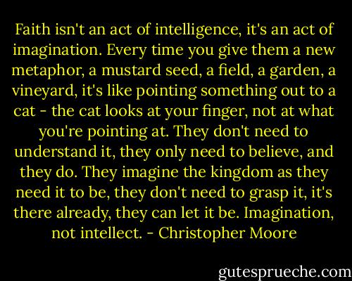 Faith isn't an act of intelligence, it's an act of imagination. Every time you give them a new metaphor, a mustard seed, a field, a garden, a vineyard, it's like pointing something out to a cat - the cat looks at your finger, not at what you're pointing at. They don't need to understand it, they only need to believe, and they do. They imagine the kingdom as they need it to be, they don't need to grasp it, it's there already, they can let it be. Imagination, not intellect. - Christopher Moore