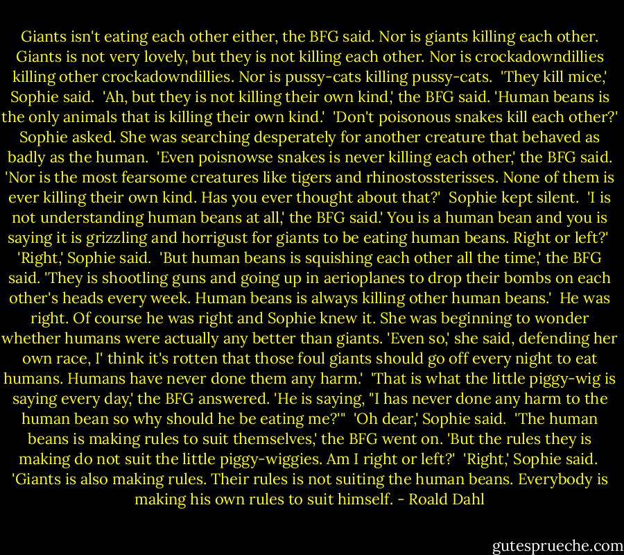 Giants isn't eating each other either, the BFG said. Nor is giants killing each other. Giants is not very lovely, but they is not killing each other. Nor is crockadowndillies killing other crockadowndillies. Nor is pussy-cats killing pussy-cats.<br /><br />'They kill mice,' Sophie said.<br /><br />'Ah, but they is not killing their own kind,' the BFG said. 'Human beans is the only animals that is killing their own kind.'<br /><br />'Don't poisonous snakes kill each other?' Sophie asked. She was searching desperately for another creature that behaved as badly as the human.<br /><br />'Even poisnowse snakes is never killing each other,' the BFG said. 'Nor is the most fearsome creatures like tigers and rhinostossterisses. None of them is ever killing their own kind. Has you ever thought about that?'<br /><br />Sophie kept silent.<br /><br />'I is not understanding human beans at all,' the BFG said.' You is a human bean and you is saying it is grizzling and horrigust for giants to be eating human beans. Right or left?'<br /><br />'Right,' Sophie said.<br /><br />'But human beans is squishing each other all the time,' the BFG said. 'They is shootling guns and going up in<br />aerioplanes to drop their bombs on each other's heads every week. Human beans is always killing other human beans.'<br /><br />He was right. Of course he was right and Sophie knew it. She was beginning to wonder whether humans were actually any better than giants. 'Even so,' she said, defending her own race, I' think it's rotten that those foul giants should go off every night to eat humans. Humans have never done them any harm.'<br /><br />'That is what the little piggy-wig is saying every day,' the BFG answered. 'He is saying, "I has never done any harm to the human bean so why should he be eating me?'"<br /><br />'Oh dear,' Sophie said.<br /><br />'The human beans is making rules to suit themselves,' the BFG went on. 'But the rules they is making do not suit the little piggy-wiggies. Am I right or left?'<br /><br />'Right,' Sophie said.<br /><br />'Giants is also making rules. Their rules is not suiting the human beans. Everybody is making his own rules to suit himself. - Roald Dahl