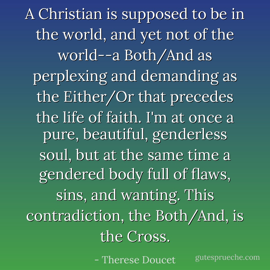 A Christian is supposed to be in the world, and yet not of the world--a Both/And as perplexing and demanding as the Either/Or that precedes the life of faith. I'm at once a pure, beautiful, genderless soul, but at the same time a gendered body full of flaws, sins, and wanting. This contradiction, the Both/And, is the Cross. - Therese Doucet