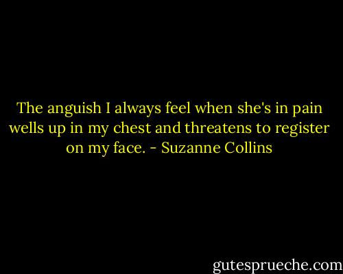 The anguish I always feel when she's in pain wells up in my chest and threatens to register on my face. - Suzanne Collins