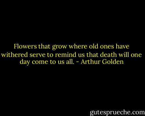 Flowers that grow where old ones have withered serve to remind us that death will one day come to us all. - Arthur Golden