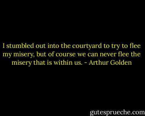 I stumbled out into the courtyard to try to flee my misery, but of course we can never flee the misery that is within us. - Arthur Golden