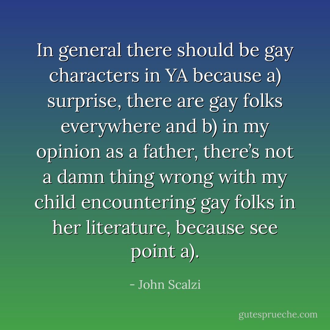 In general there should be gay characters in YA because a) surprise, there are gay folks everywhere and b) in my opinion as a father, there’s not a damn thing wrong with my child encountering gay folks in her literature, because see point a). - John Scalzi