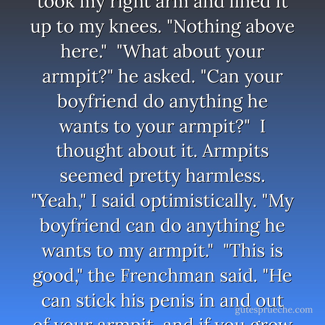 No sex?" He looked at me in disbelief. "Well if you can't have ze sex, what can you do?"<br /><br />For the sake of simplicity I took my left arm and lined it up just under my collarbones. "Nothing below here," I said. I took my right arm and lined it up to my knees. "Nothing above here."<br /><br />"What about your armpit?" he asked. "Can your boyfriend do anything he wants to your armpit?"<br /><br />I thought about it. Armpits seemed pretty harmless. "Yeah," I said optimistically. "My boyfriend can do anything he wants to my armpit."<br /><br />"This is good," the Frenchman said. "He can stick his penis in and out of your armpit, and if you grow hair there it is almost like vagine."<br /><br />Is it too late to change my answer? I wondered, pulling a cardigan over my bare shoulders and covering any hint of an invitation. - Elna Baker