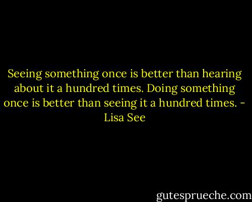 Seeing something once is better than hearing about it a hundred times. Doing something once is better than seeing it a hundred times. - Lisa See