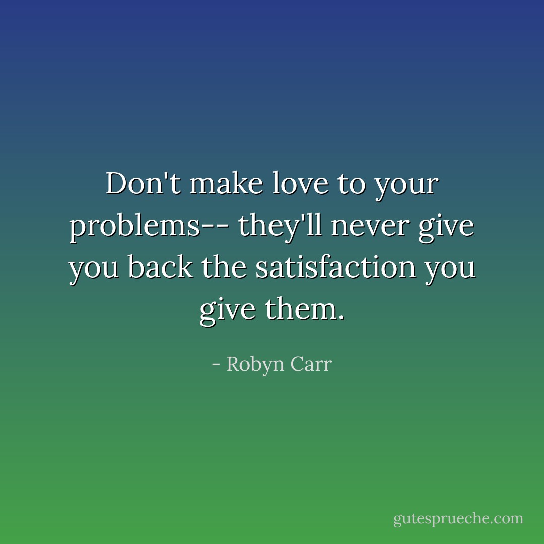 Don't make love to your problems-- they'll never give you back the satisfaction you give them. - Robyn Carr