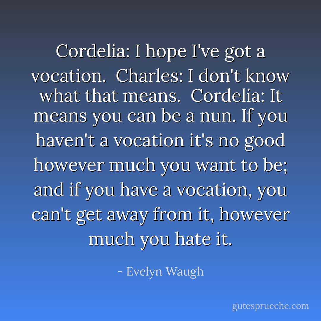 Cordelia: I hope I've got a vocation.<br /><br />Charles: I don't know what that means.<br /><br />Cordelia: It means you can be a nun. If you haven't a vocation it's no good however much you want to be; and if you have a vocation, you can't get away from it, however much you hate it. - Evelyn Waugh
