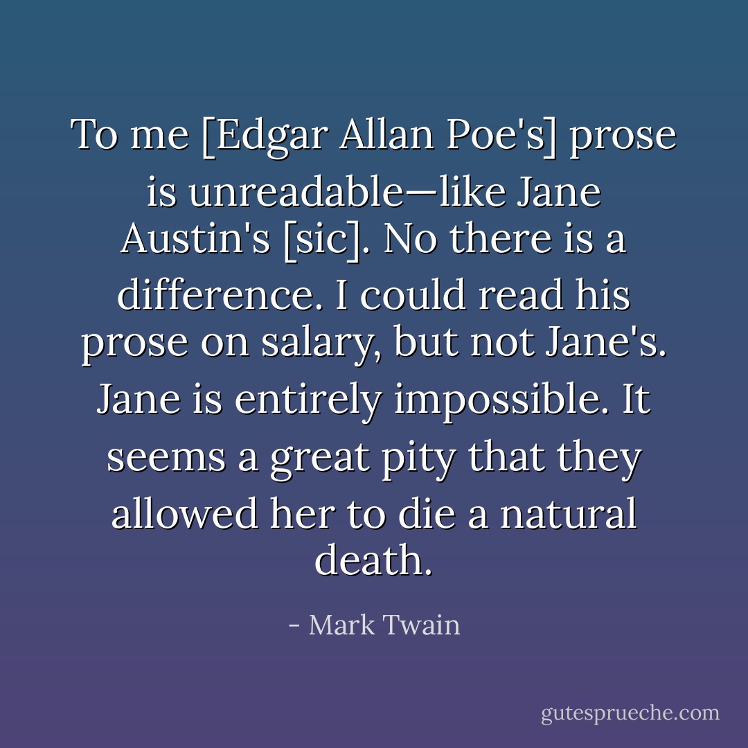 To me [Edgar Allan Poe's] prose is unreadable—like Jane Austin's [sic]. No there is a difference. I could read his prose on salary, but not Jane's. Jane is entirely impossible. It seems a great pity that they allowed her to die a natural death. - Mark Twain