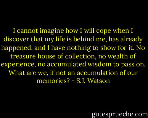 I cannot imagine how I will cope when I discover that my life is behind me, has already happened, and I have nothing to show for it. No treasure house of collection, no wealth of experience, no accumulated wisdom to pass on. What are we, if not an accumulation of our memories? - S.J. Watson