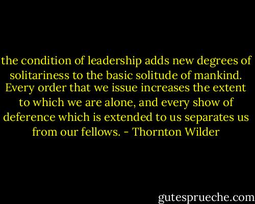 the condition of leadership adds new degrees of solitariness to the basic solitude of mankind. Every order that we issue increases the extent to which we are alone, and every show of deference which is extended to us separates us from our fellows. - Thornton Wilder