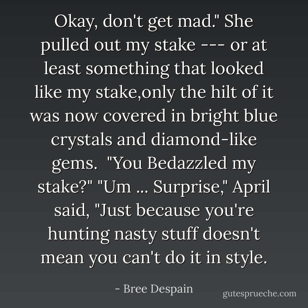 Okay, don't get mad." She pulled out my stake --- or at least something that looked like my stake,only the hilt of it was now covered in bright blue crystals and diamond-like gems.<br /><br />"You Bedazzled my stake?"<br />"Um ... Surprise," April said, "Just because you're hunting nasty stuff doesn't mean you can't do it in style. - Bree Despain