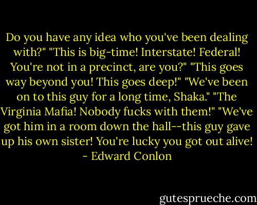Do you have any idea who you've been dealing with?"<br />"This is big-time! Interstate! Federal! You're not in a precinct, are you?"<br />"This goes way beyond you! This goes deep!"<br />"We've been on to this guy for a long time, Shaka."<br />"The Virginia Mafia! Nobody fucks with them!"<br />"We've got him in a room down the hall--this guy gave up his own sister! You're lucky you got out alive! - Edward Conlon