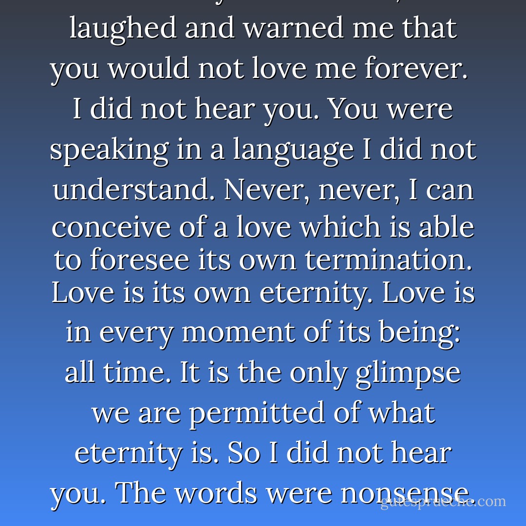 You swore you loved me, and laughed and warned me that you would not love me forever. <br />I did not hear you. You were speaking in a language I did not understand. Never, never, I can conceive of a love which is able to foresee its own termination. Love is its own eternity. Love is in every moment of its being: all time. It is the only glimpse we are permitted of what eternity is. So I did not hear you. The words were nonsense. - Thornton Wilder