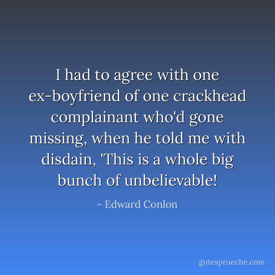 I had to agree with one ex-boyfriend of one crackhead complainant who'd gone missing, when he told me with disdain, 'This is a whole big bunch of unbelievable! - Edward Conlon