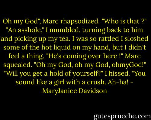 Oh my God", Marc rhapsodized. "Who is that ?"<br />"An asshole," I mumbled, turning back to him and picking up my tea. I was so rattled I sloshed some of the hot liquid on my hand, but I didn't feel a thing.<br />"He's coming over here !" Marc squealed. "Oh my God, oh my God, ohmyGod!"<br />"Will you get a hold of yourself?" I hissed. "You sound like a girl with a crush. Ah-ha! - MaryJanice Davidson