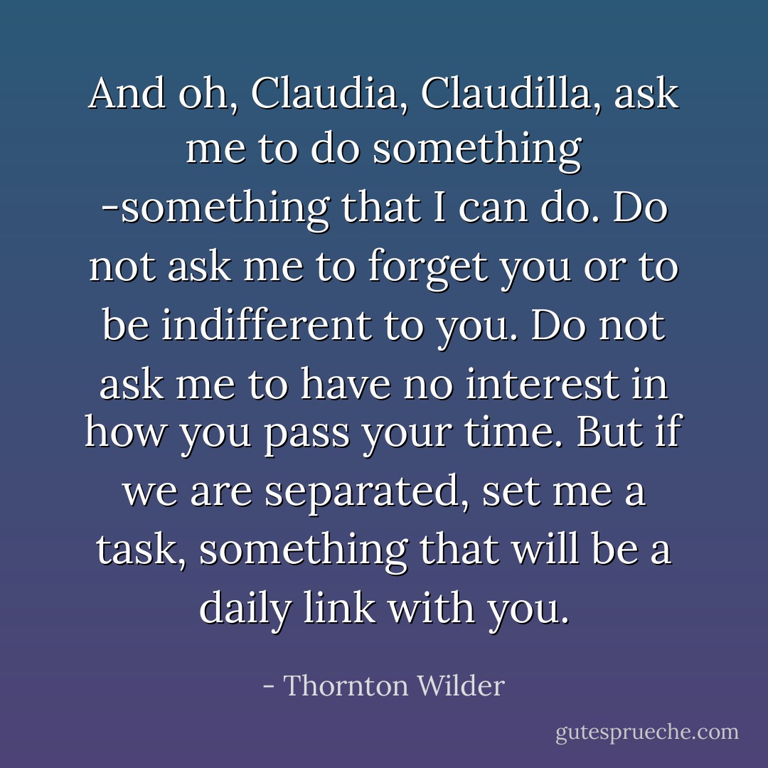 And oh, Claudia, Claudilla, ask me to do something -something that I can do. Do not ask me to forget you or to be indifferent to you. Do not ask me to have no interest in how you pass your time. But if we are separated, set me a task, something that will be a daily link with you. - Thornton Wilder
