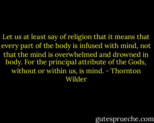 Let us at least say of religion that it means that every part of the body is infused with mind, not that the mind is overwhelmed and drowned in body. For the principal attribute of the Gods, without or within us, is mind. - Thornton Wilder