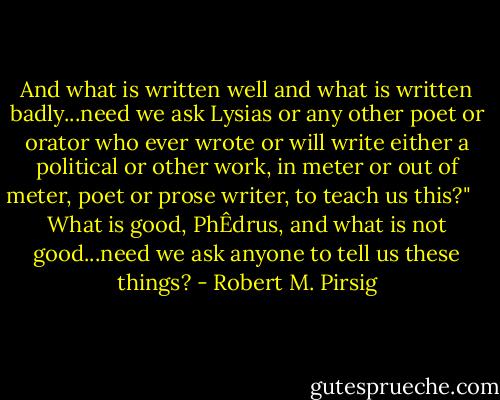 And what is written well and what is written badly...need we ask Lysias or any other poet or orator who ever wrote or will write either a political or other work, in meter or out of meter, poet or prose writer, to teach us this?"<br /> <br /> What is good, PhÊdrus, and what is not good...need we ask anyone to tell us these things? - Robert M. Pirsig