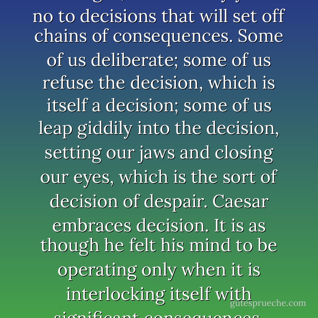 The mind of Caesar. It is the reverse of most men's. It rejoices in committing itself. To us arrive each day a score of challenges; we must say yes or no to decisions that will set off chains of consequences. Some of us deliberate; some of us refuse the decision, which is itself a decision; some of us leap giddily into the decision, setting our jaws and closing our eyes, which is the sort of decision of despair. Caesar embraces decision. It is as though he felt his mind to be operating only when it is interlocking itself with significant consequences. Caesar shrinks from no responsibility. He heaps more and more upon his shoulders. - Thornton Wilder