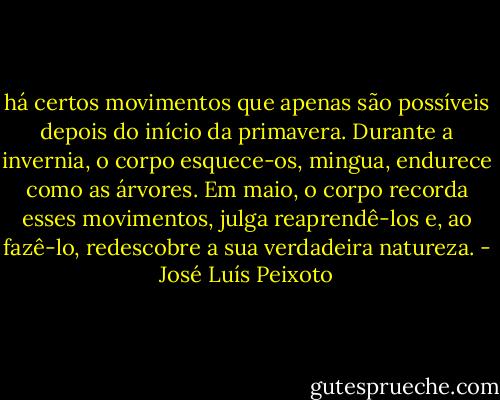 há certos movimentos que apenas são possíveis depois do início da primavera. Durante a invernia, o corpo esquece-os, mingua, endurece como as árvores. Em maio, o corpo recorda esses movimentos, julga reaprendê-los e, ao fazê-lo, redescobre a sua verdadeira natureza. - José Luís Peixoto
