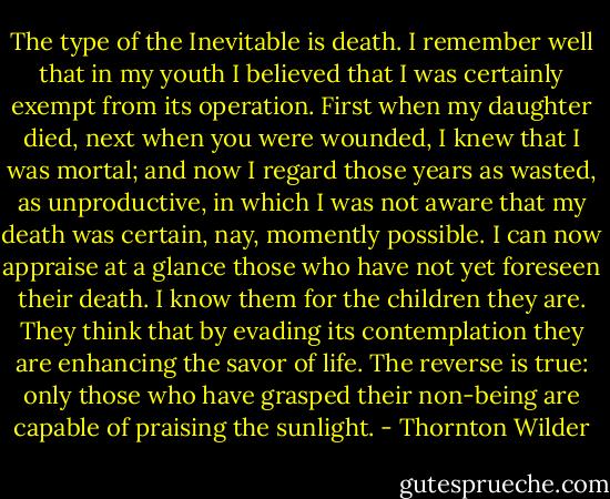 The type of the Inevitable is death. I remember well that in my youth I believed that I was certainly exempt from its operation. First when my daughter died, next when you were wounded, I knew that I was mortal; and now I regard those years as wasted, as unproductive, in which I was not aware that my death was certain, nay, momently possible. I can now appraise at a glance those who have not yet foreseen their death. I know them for the children they are. They think that by evading its contemplation they are enhancing the savor of life. The reverse is true: only those who have grasped their non-being are capable of praising the sunlight. - Thornton Wilder