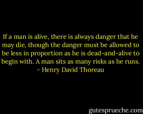 If a man is alive, there is always danger that he may die, though the danger must be allowed to be less in proportion as he is dead-and-alive to begin with. A man sits as many risks as he runs. - Henry David Thoreau